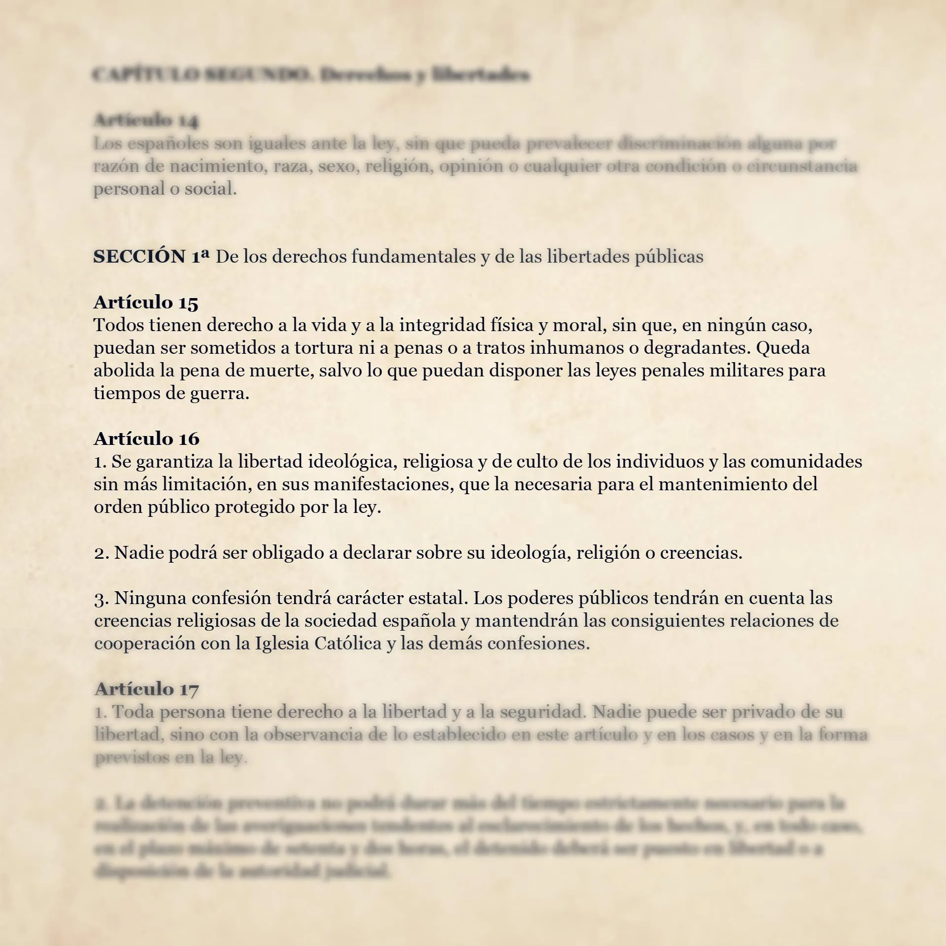 <br />
SECCIÓN 1ª De los derechos fundamentales y de las libertades públicas</p>
<p>Artículo 15<br />
Todos tienen derecho a la vida y a la integridad física y moral, sin que, en ningún caso, puedan ser sometidos a tortura ni a penas o a tratos inhumanos o degradantes. Queda abolida la pena de muerte, salvo lo que puedan disponer las leyes penales militares para tiempos de guerra.</p>
<p>Artículo 16<br />
1. Se garantiza la libertad ideológica, religiosa y de culto de los individuos y las comunidades sin más limitación, en sus manifestaciones, que la necesaria para el mantenimiento del orden público protegido por la ley.</p>
<p>2. Nadie podrá ser obligado a declarar sobre su ideología, religión o creencias.</p>
<p>3. Ninguna confesión tendrá carácter estatal. Los poderes públicos tendrán en cuenta las creencias religiosas de la sociedad española y mantendrán las consiguientes relaciones de cooperación con la Iglesia Católica y las demás confesiones.
